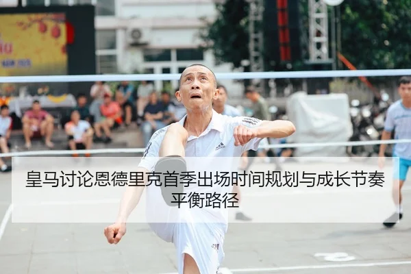 皇马讨论恩德里克首季出场时间规划与成长节奏平衡路径