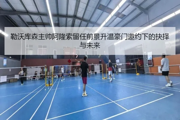 勒沃库森主帅阿隆索留任前景升温豪门邀约下的抉择与未来 - kaiyun
